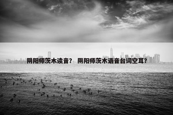 阴阳师茨木读音？ 阴阳师茨木语音台词空耳？