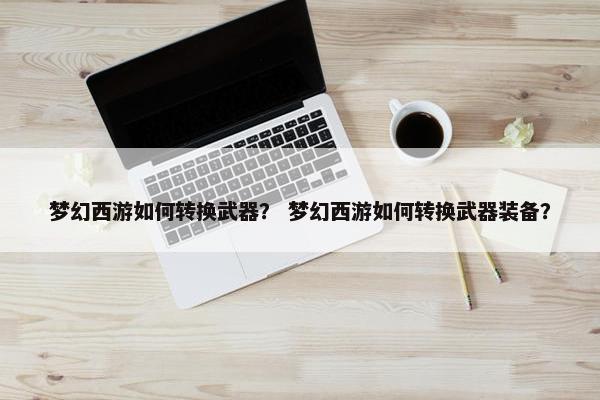 梦幻西游如何转换武器？ 梦幻西游如何转换武器装备？