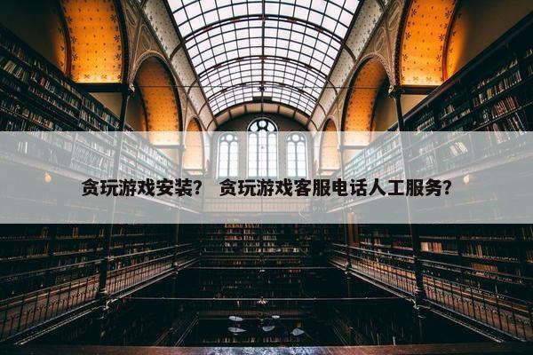 贪玩游戏安装？ 贪玩游戏客服电话人工服务？