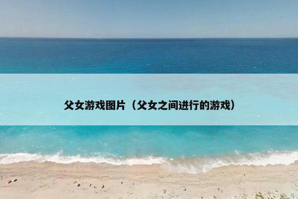 父女游戏图片（父女之间进行的游戏）