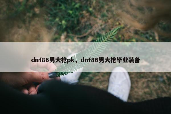 dnf86男大枪pk，dnf86男大枪毕业装备