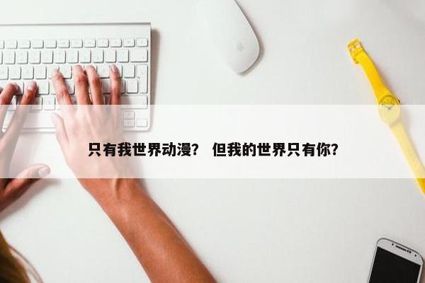 只有我世界动漫？ 但我的世界只有你？