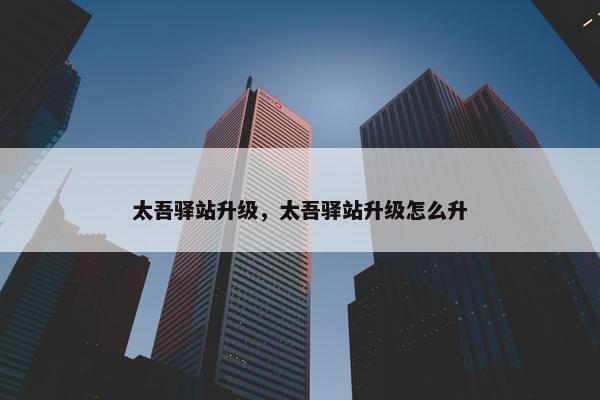 太吾驿站升级，太吾驿站升级怎么升