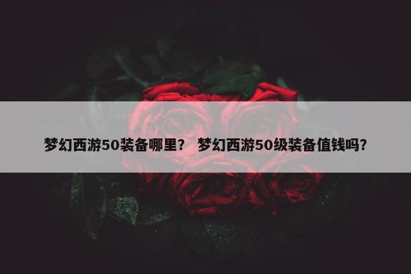 梦幻西游50装备哪里？ 梦幻西游50级装备值钱吗？