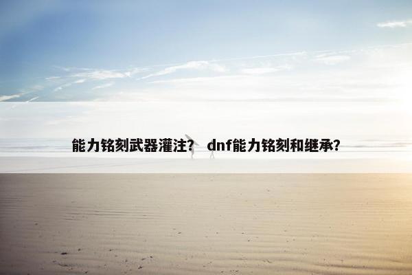 能力铭刻武器灌注？ dnf能力铭刻和继承？