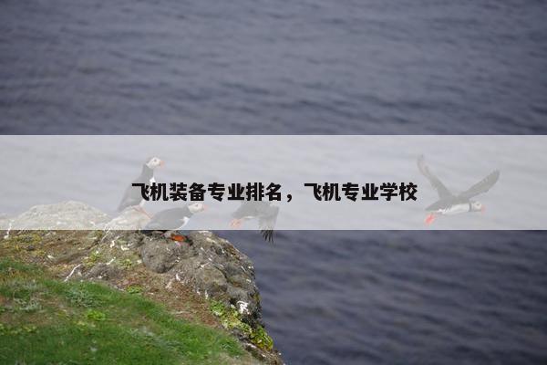 飞机装备专业排名，飞机专业学校