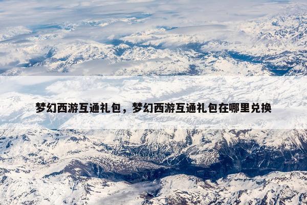 梦幻西游互通礼包，梦幻西游互通礼包在哪里兑换