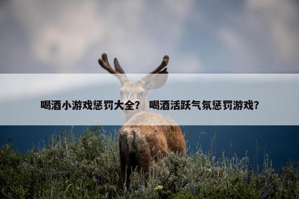 喝酒小游戏惩罚大全？ 喝酒活跃气氛惩罚游戏？