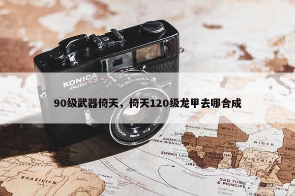 90级武器倚天，倚天120级龙甲去哪合成