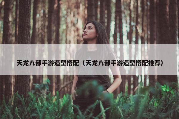 天龙八部手游造型搭配（天龙八部手游造型搭配推荐）