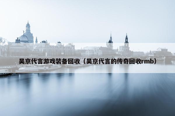 吴京代言游戏装备回收（吴京代言的传奇回收rmb）
