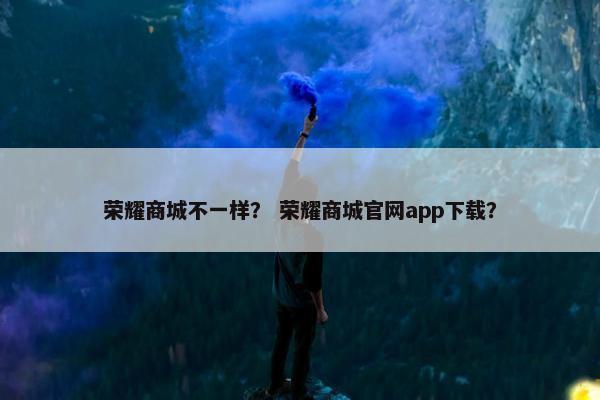 荣耀商城不一样？ 荣耀商城官网app下载？