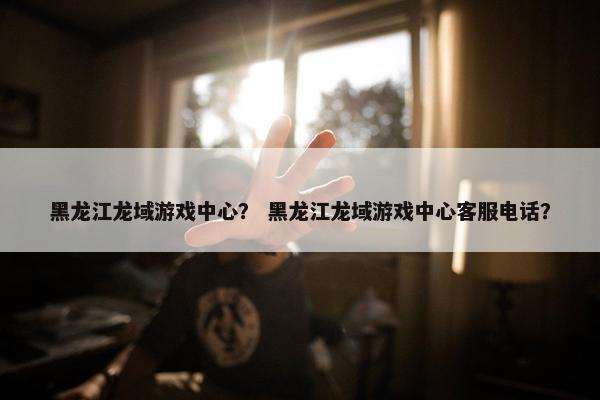 黑龙江龙域游戏中心？ 黑龙江龙域游戏中心客服电话？