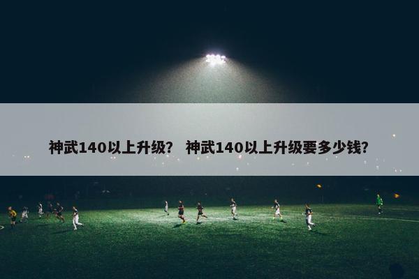 神武140以上升级？ 神武140以上升级要多少钱？