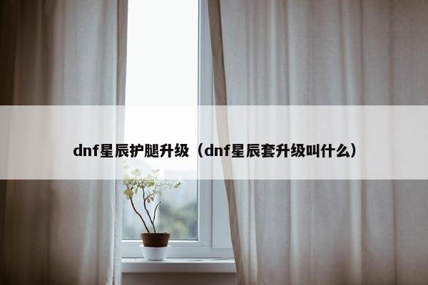dnf星辰护腿升级（dnf星辰套升级叫什么）