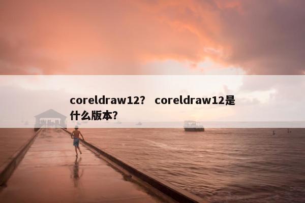 coreldraw12？ coreldraw12是什么版本？