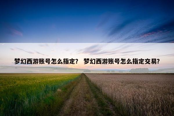 梦幻西游账号怎么指定？ 梦幻西游账号怎么指定交易？