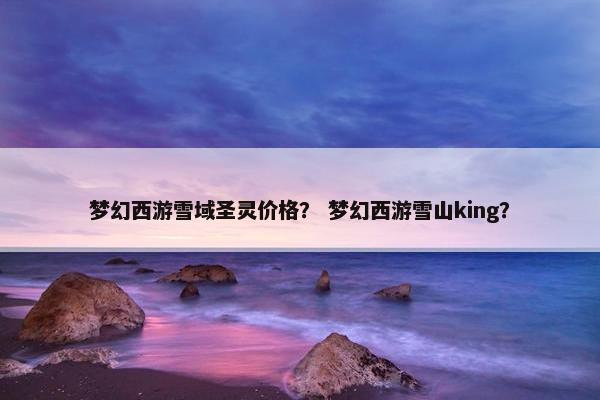 梦幻西游雪域圣灵价格？ 梦幻西游雪山king？