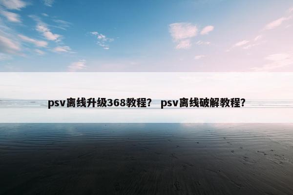 psv离线升级368教程？ psv离线破解教程？