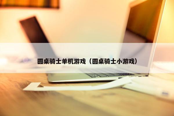 圆桌骑士单机游戏（圆桌骑士小游戏）