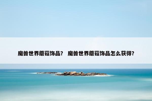 魔兽世界蘑菇饰品？ 魔兽世界蘑菇饰品怎么获得？