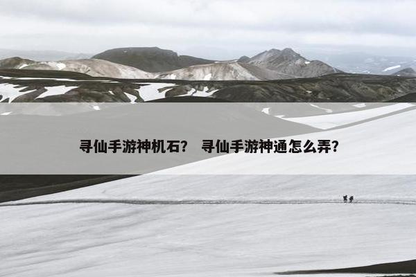 寻仙手游神机石？ 寻仙手游神通怎么弄？