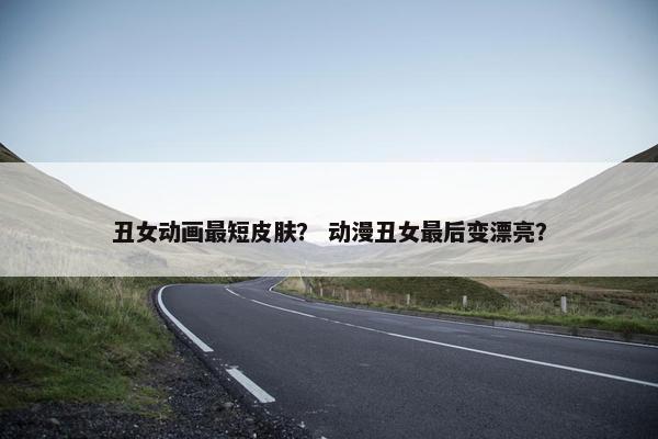丑女动画最短皮肤？ 动漫丑女最后变漂亮？