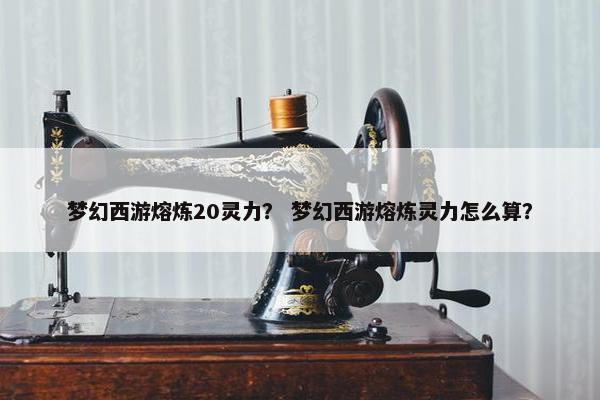 梦幻西游熔炼20灵力？ 梦幻西游熔炼灵力怎么算？