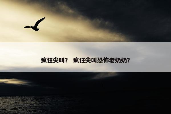 疯狂尖叫？ 疯狂尖叫恐怖老奶奶？
