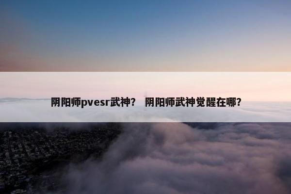 阴阳师pvesr武神？ 阴阳师武神觉醒在哪？