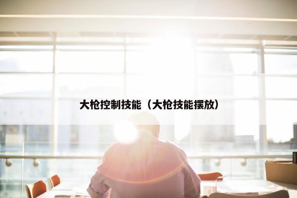 大枪控制技能（大枪技能摆放）