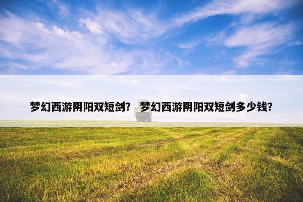 梦幻西游阴阳双短剑？ 梦幻西游阴阳双短剑多少钱？