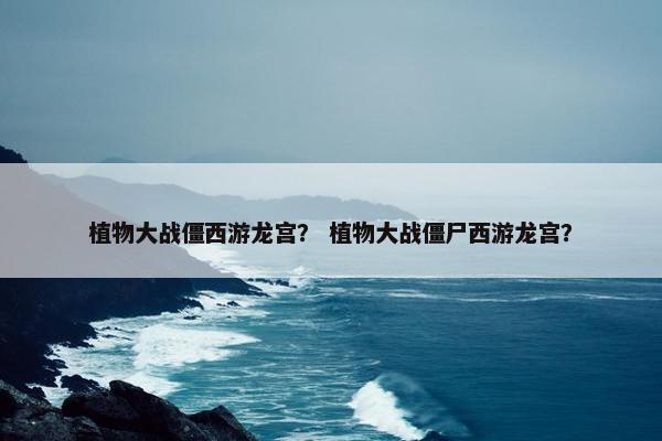 植物大战僵西游龙宫？ 植物大战僵尸西游龙宫？