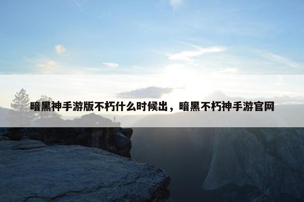 暗黑神手游版不朽什么时候出，暗黑不朽神手游官网