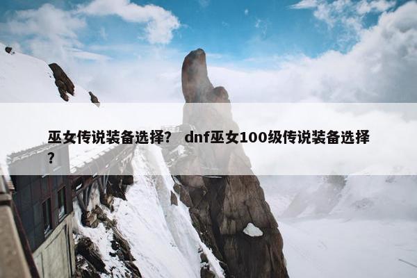 巫女传说装备选择？ dnf巫女100级传说装备选择？