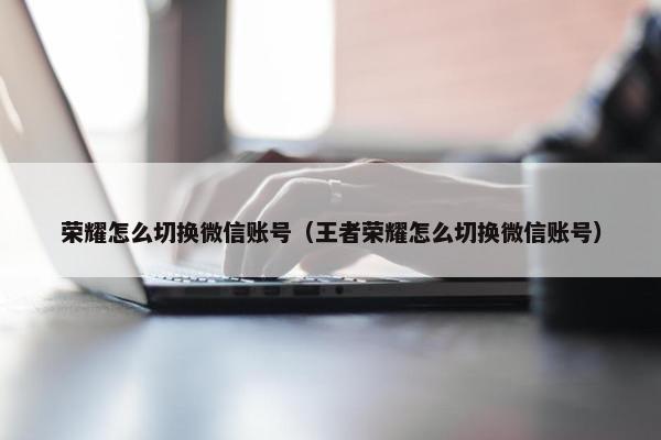 荣耀怎么切换微信账号（王者荣耀怎么切换微信账号）
