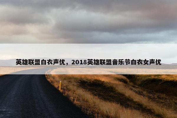 英雄联盟白衣声优，2018英雄联盟音乐节白衣女声优