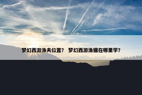 梦幻西游渔夫位置？ 梦幻西游渔猎在哪里学？