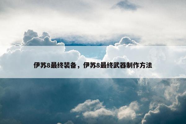 伊苏8最终装备，伊苏8最终武器制作方法