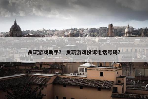 贪玩游戏助手？ 贪玩游戏投诉电话号码？