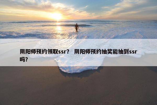 阴阳师预约领取ssr？ 阴阳师预约抽奖能抽到ssr吗？