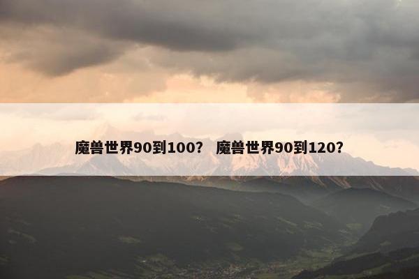 魔兽世界90到100？ 魔兽世界90到120？
