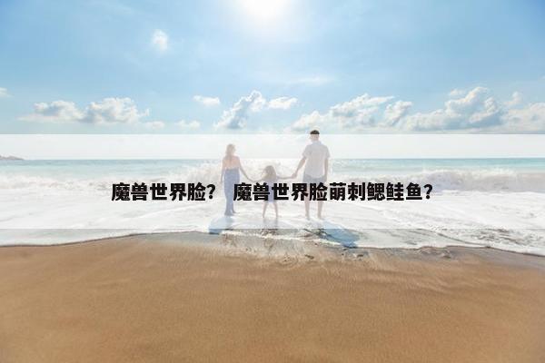 魔兽世界脸？ 魔兽世界脸萌刺鳃鲑鱼？