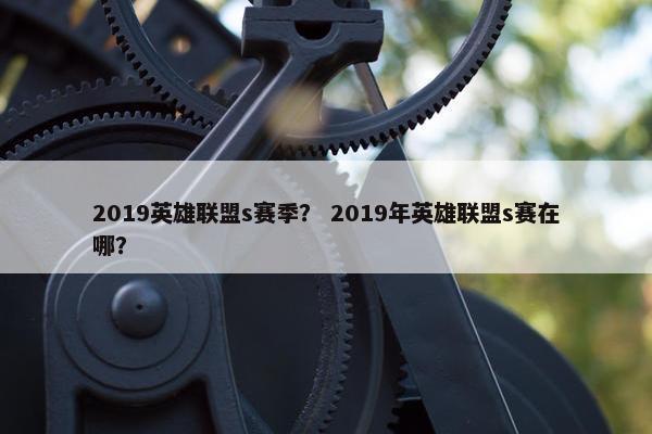 2019英雄联盟s赛季？ 2019年英雄联盟s赛在哪？