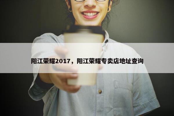阳江荣耀2017，阳江荣耀专卖店地址查询
