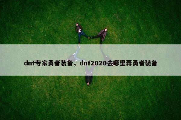 dnf专家勇者装备，dnf2020去哪里弄勇者装备