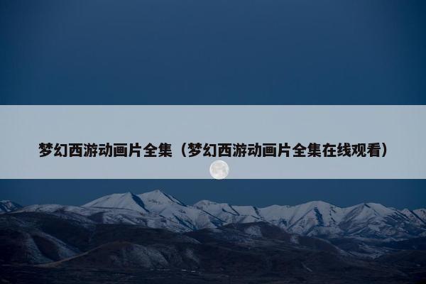 梦幻西游动画片全集（梦幻西游动画片全集在线观看）