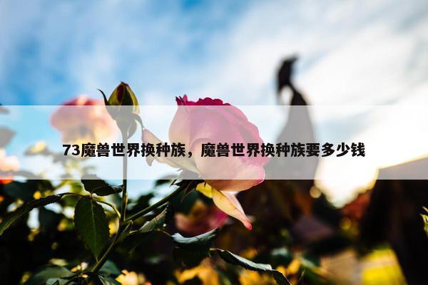 73魔兽世界换种族，魔兽世界换种族要多少钱