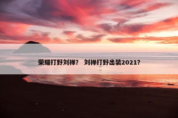 荣耀打野刘禅？ 刘禅打野出装2021？