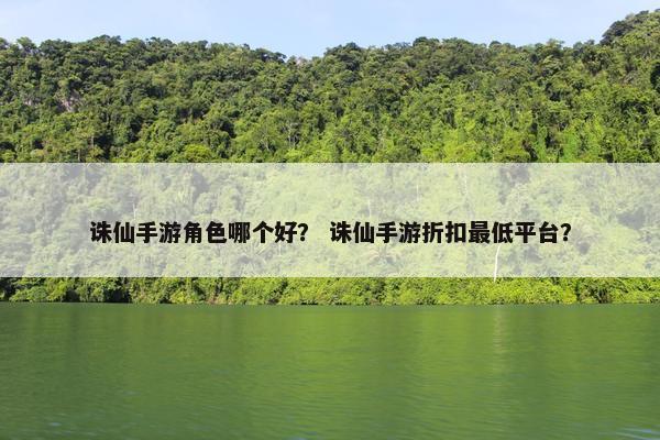 诛仙手游角色哪个好？ 诛仙手游折扣最低平台？